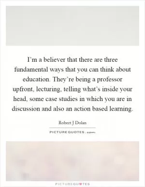 I’m a believer that there are three fundamental ways that you can think about education. They’re being a professor upfront, lecturing, telling what’s inside your head, some case studies in which you are in discussion and also an action based learning Picture Quote #1