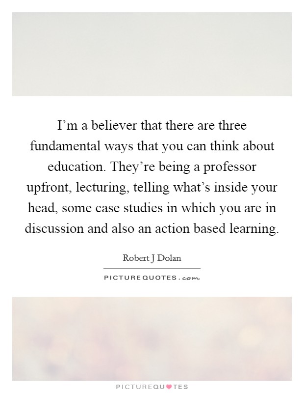 I'm a believer that there are three fundamental ways that you can think about education. They're being a professor upfront, lecturing, telling what's inside your head, some case studies in which you are in discussion and also an action based learning Picture Quote #1