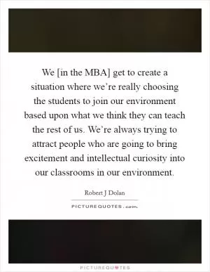 We [in the MBA] get to create a situation where we’re really choosing the students to join our environment based upon what we think they can teach the rest of us. We’re always trying to attract people who are going to bring excitement and intellectual curiosity into our classrooms in our environment Picture Quote #1