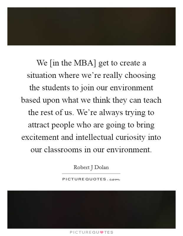 We [in the MBA] get to create a situation where we're really choosing the students to join our environment based upon what we think they can teach the rest of us. We're always trying to attract people who are going to bring excitement and intellectual curiosity into our classrooms in our environment Picture Quote #1