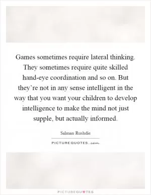 Games sometimes require lateral thinking. They sometimes require quite skilled hand-eye coordination and so on. But they’re not in any sense intelligent in the way that you want your children to develop intelligence to make the mind not just supple, but actually informed Picture Quote #1