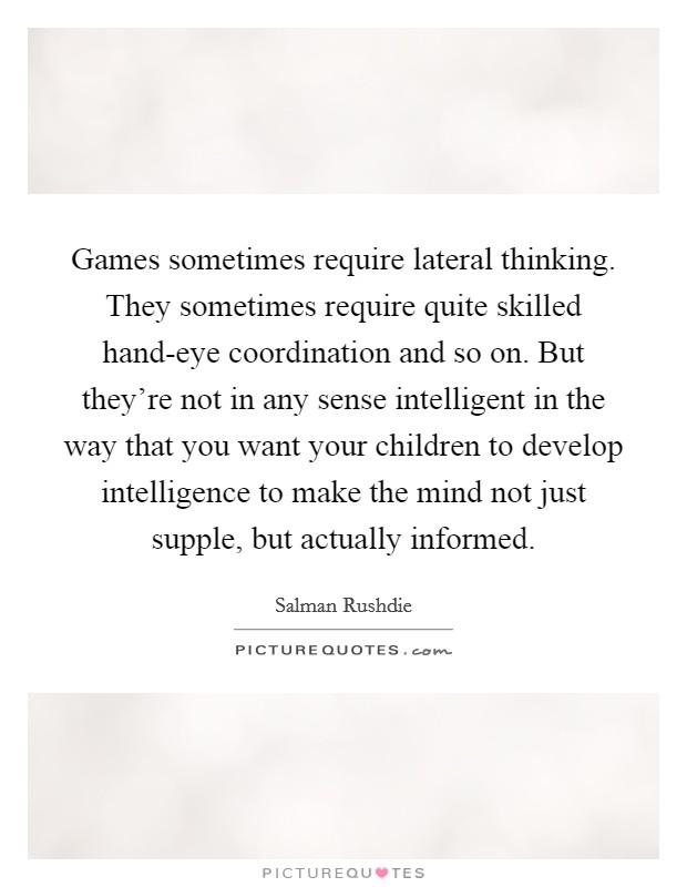 Games sometimes require lateral thinking. They sometimes require quite skilled hand-eye coordination and so on. But they're not in any sense intelligent in the way that you want your children to develop intelligence to make the mind not just supple, but actually informed Picture Quote #1