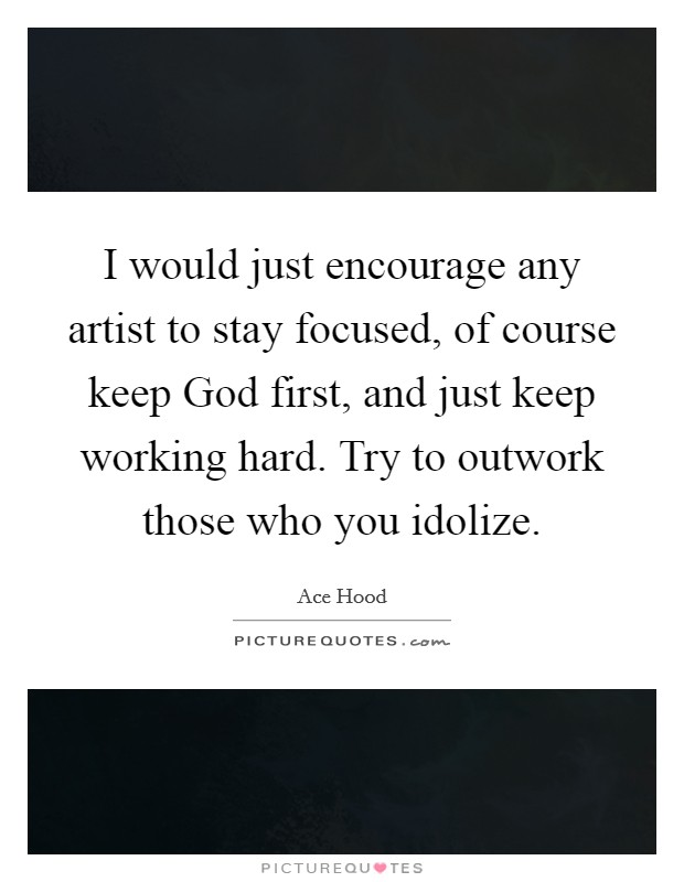 I would just encourage any artist to stay focused, of course keep God first, and just keep working hard. Try to outwork those who you idolize Picture Quote #1