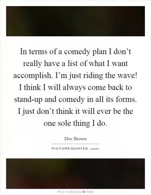 In terms of a comedy plan I don’t really have a list of what I want accomplish. I’m just riding the wave! I think I will always come back to stand-up and comedy in all its forms. I just don’t think it will ever be the one sole thing I do Picture Quote #1