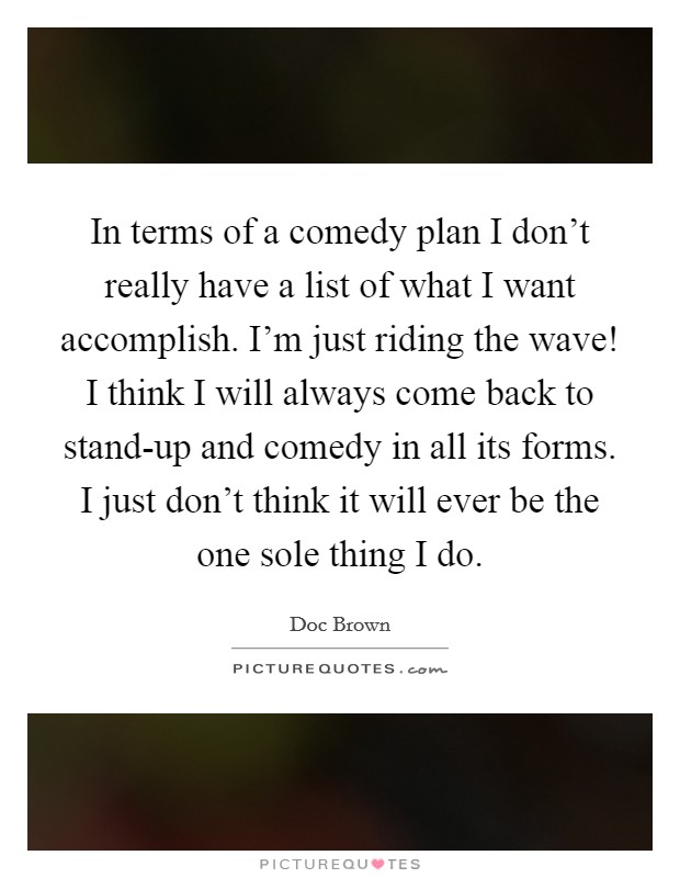 In terms of a comedy plan I don't really have a list of what I want accomplish. I'm just riding the wave! I think I will always come back to stand-up and comedy in all its forms. I just don't think it will ever be the one sole thing I do Picture Quote #1
