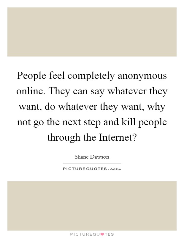 People feel completely anonymous online. They can say whatever they want, do whatever they want, why not go the next step and kill people through the Internet? Picture Quote #1