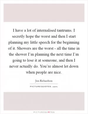 I have a lot of internalised tantrums. I secretly hope the worst and then I start planning my little speech for the beginning of it. Showers are the worst - all the time in the shower I’m planning the next time I’m going to lose it at someone, and then I never actually do. You’re almost let down when people are nice Picture Quote #1