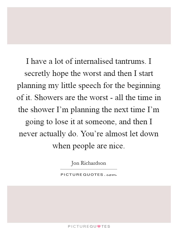 I have a lot of internalised tantrums. I secretly hope the worst and then I start planning my little speech for the beginning of it. Showers are the worst - all the time in the shower I'm planning the next time I'm going to lose it at someone, and then I never actually do. You're almost let down when people are nice Picture Quote #1