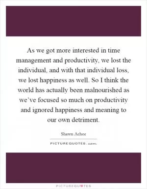 As we got more interested in time management and productivity, we lost the individual, and with that individual loss, we lost happiness as well. So I think the world has actually been malnourished as we’ve focused so much on productivity and ignored happiness and meaning to our own detriment Picture Quote #1