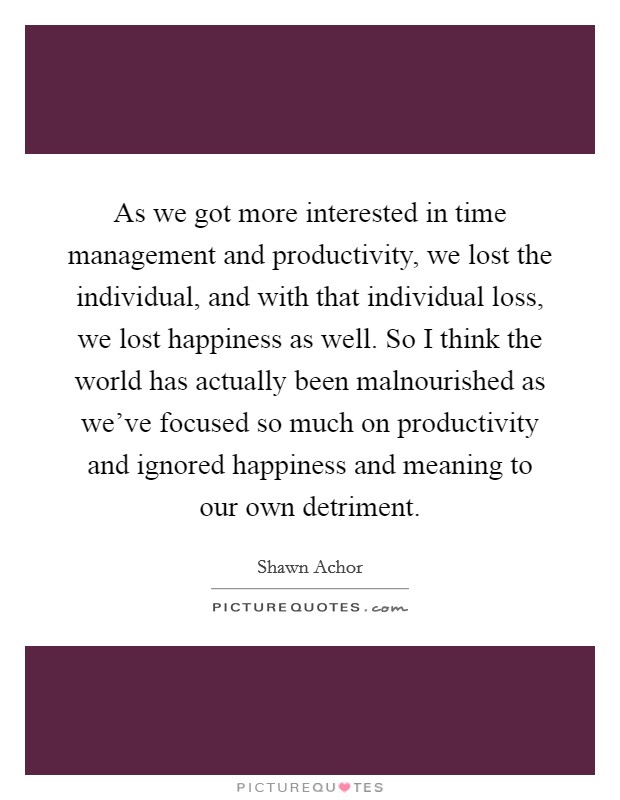 As we got more interested in time management and productivity, we lost the individual, and with that individual loss, we lost happiness as well. So I think the world has actually been malnourished as we've focused so much on productivity and ignored happiness and meaning to our own detriment Picture Quote #1