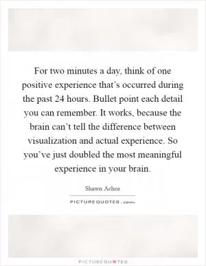 For two minutes a day, think of one positive experience that’s occurred during the past 24 hours. Bullet point each detail you can remember. It works, because the brain can’t tell the difference between visualization and actual experience. So you’ve just doubled the most meaningful experience in your brain Picture Quote #1