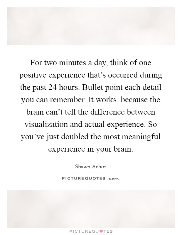 For two minutes a day, think of one positive experience that's occurred during the past 24 hours. Bullet point each detail you can remember. It works, because the brain can't tell the difference between visualization and actual experience. So you've just doubled the most meaningful experience in your brain Picture Quote #1