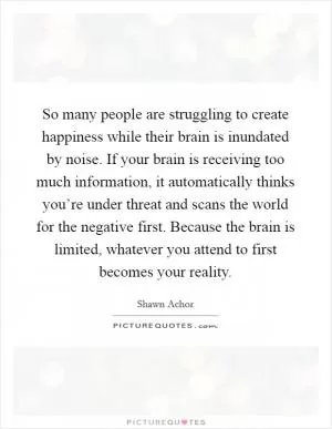 So many people are struggling to create happiness while their brain is inundated by noise. If your brain is receiving too much information, it automatically thinks you’re under threat and scans the world for the negative first. Because the brain is limited, whatever you attend to first becomes your reality Picture Quote #1