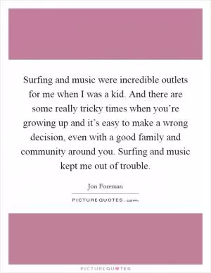 Surfing and music were incredible outlets for me when I was a kid. And there are some really tricky times when you’re growing up and it’s easy to make a wrong decision, even with a good family and community around you. Surfing and music kept me out of trouble Picture Quote #1