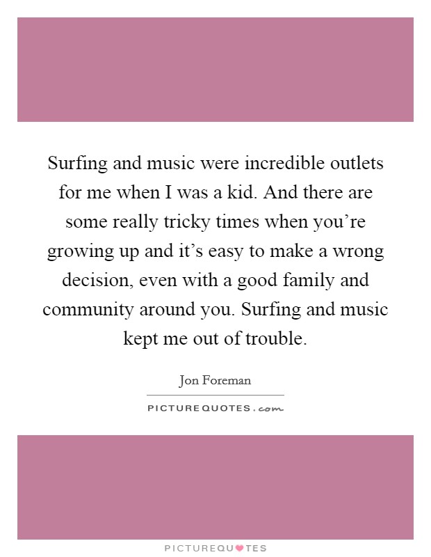 Surfing and music were incredible outlets for me when I was a kid. And there are some really tricky times when you're growing up and it's easy to make a wrong decision, even with a good family and community around you. Surfing and music kept me out of trouble Picture Quote #1