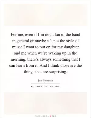 For me, even if I’m not a fan of the band in general or maybe it’s not the style of music I want to put on for my daughter and me when we’re waking up in the morning, there’s always something that I can learn from it. And I think those are the things that are surprising Picture Quote #1