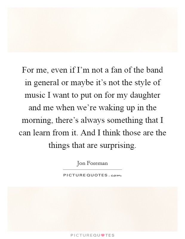 For me, even if I'm not a fan of the band in general or maybe it's not the style of music I want to put on for my daughter and me when we're waking up in the morning, there's always something that I can learn from it. And I think those are the things that are surprising Picture Quote #1
