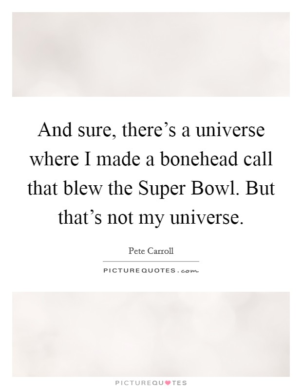 And sure, there's a universe where I made a bonehead call that blew the Super Bowl. But that's not my universe Picture Quote #1