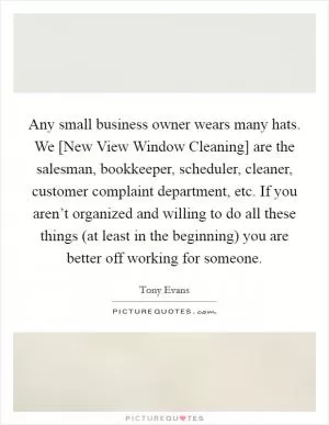 Any small business owner wears many hats. We [New View Window Cleaning] are the salesman, bookkeeper, scheduler, cleaner, customer complaint department, etc. If you aren’t organized and willing to do all these things (at least in the beginning) you are better off working for someone Picture Quote #1