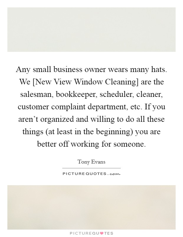 Any small business owner wears many hats. We [New View Window Cleaning] are the salesman, bookkeeper, scheduler, cleaner, customer complaint department, etc. If you aren't organized and willing to do all these things (at least in the beginning) you are better off working for someone Picture Quote #1