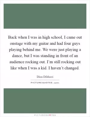 Back when I was in high school, I came out onstage with my guitar and had four guys playing behind me. We were just playing a dance, but I was standing in front of an audience rocking out. I’m still rocking out like when I was a kid. I haven’t changed Picture Quote #1