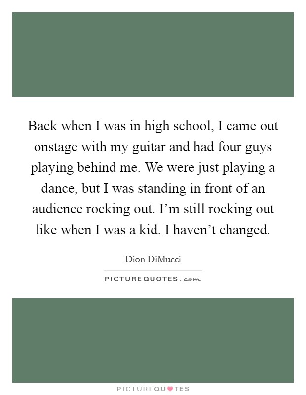 Back when I was in high school, I came out onstage with my guitar and had four guys playing behind me. We were just playing a dance, but I was standing in front of an audience rocking out. I'm still rocking out like when I was a kid. I haven't changed Picture Quote #1