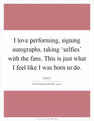 I love performing, signing autographs, taking ‘selfies’ with the fans. This is just what I feel like I was born to do Picture Quote #1
