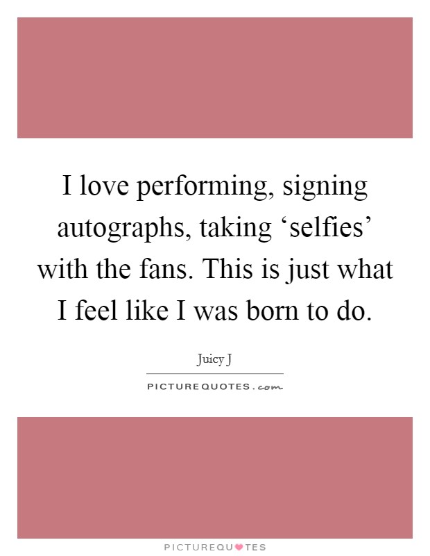 I love performing, signing autographs, taking ‘selfies' with the fans. This is just what I feel like I was born to do Picture Quote #1