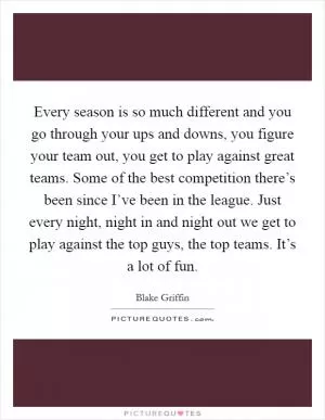 Every season is so much different and you go through your ups and downs, you figure your team out, you get to play against great teams. Some of the best competition there’s been since I’ve been in the league. Just every night, night in and night out we get to play against the top guys, the top teams. It’s a lot of fun Picture Quote #1