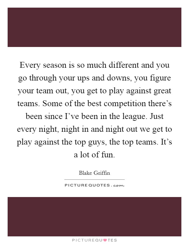 Every season is so much different and you go through your ups and downs, you figure your team out, you get to play against great teams. Some of the best competition there's been since I've been in the league. Just every night, night in and night out we get to play against the top guys, the top teams. It's a lot of fun Picture Quote #1