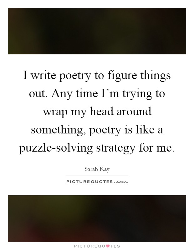 I write poetry to figure things out. Any time I'm trying to wrap my head around something, poetry is like a puzzle-solving strategy for me Picture Quote #1