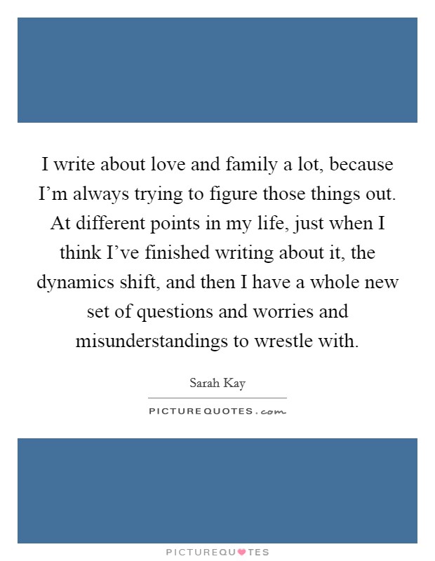 I write about love and family a lot, because I'm always trying to figure those things out. At different points in my life, just when I think I've finished writing about it, the dynamics shift, and then I have a whole new set of questions and worries and misunderstandings to wrestle with Picture Quote #1