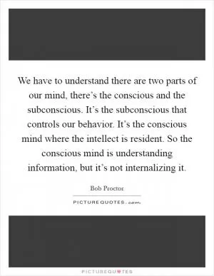 We have to understand there are two parts of our mind, there’s the conscious and the subconscious. It’s the subconscious that controls our behavior. It’s the conscious mind where the intellect is resident. So the conscious mind is understanding information, but it’s not internalizing it Picture Quote #1