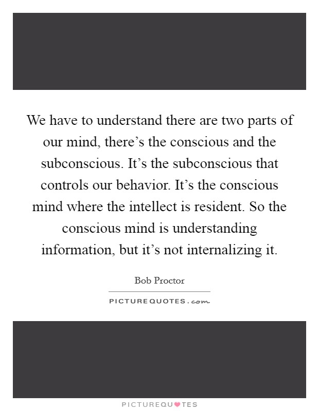 We have to understand there are two parts of our mind, there's the conscious and the subconscious. It's the subconscious that controls our behavior. It's the conscious mind where the intellect is resident. So the conscious mind is understanding information, but it's not internalizing it Picture Quote #1