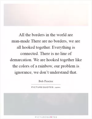 All the borders in the world are man-made There are no borders, we are all hooked together. Everything is connected. There is no line of demarcation. We are hooked together like the colors of a rainbow, our problem is ignorance, we don’t understand that Picture Quote #1