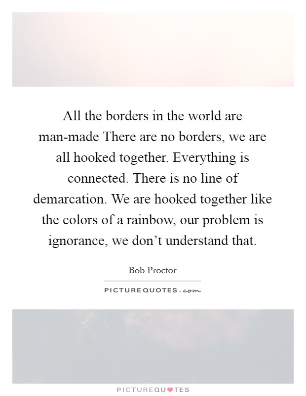 All the borders in the world are man-made There are no borders, we are all hooked together. Everything is connected. There is no line of demarcation. We are hooked together like the colors of a rainbow, our problem is ignorance, we don't understand that Picture Quote #1
