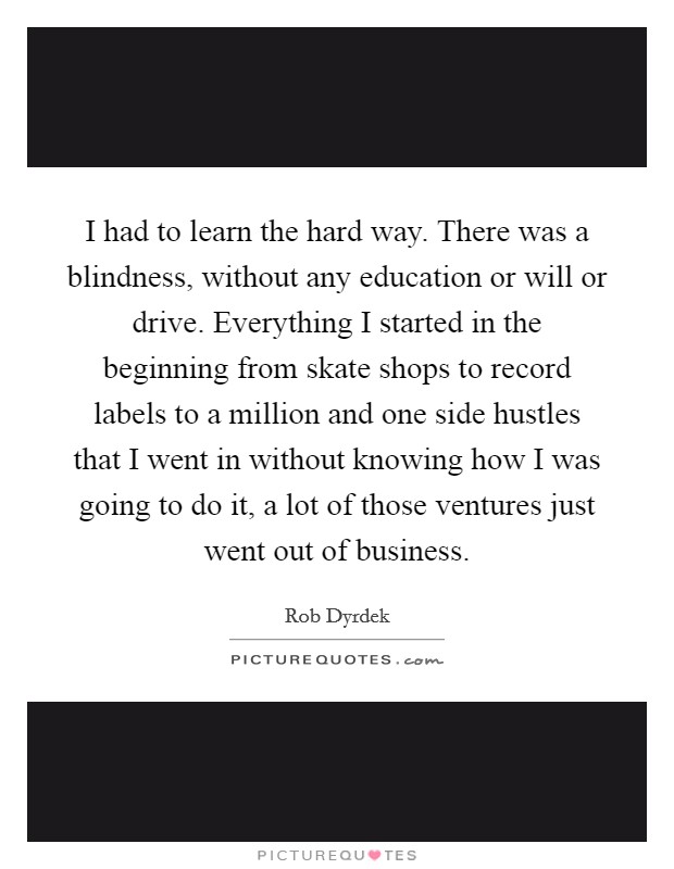 I had to learn the hard way. There was a blindness, without any education or will or drive. Everything I started in the beginning from skate shops to record labels to a million and one side hustles that I went in without knowing how I was going to do it, a lot of those ventures just went out of business Picture Quote #1