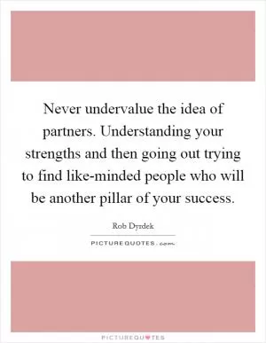 Never undervalue the idea of partners. Understanding your strengths and then going out trying to find like-minded people who will be another pillar of your success Picture Quote #1
