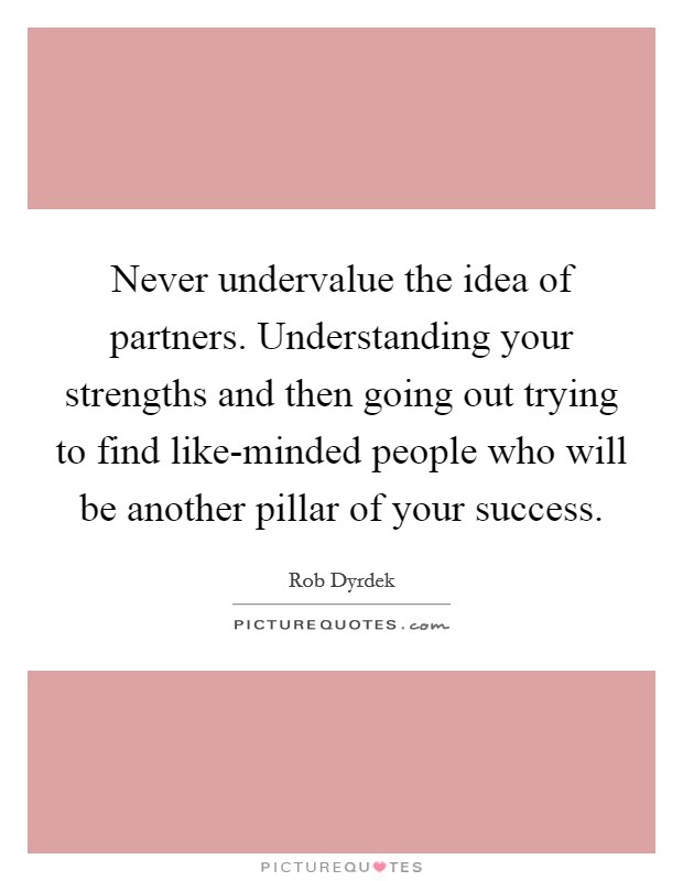 Never undervalue the idea of partners. Understanding your strengths and then going out trying to find like-minded people who will be another pillar of your success Picture Quote #1