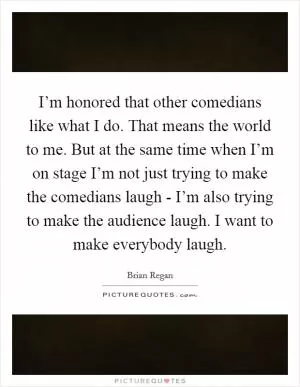 I’m honored that other comedians like what I do. That means the world to me. But at the same time when I’m on stage I’m not just trying to make the comedians laugh - I’m also trying to make the audience laugh. I want to make everybody laugh Picture Quote #1