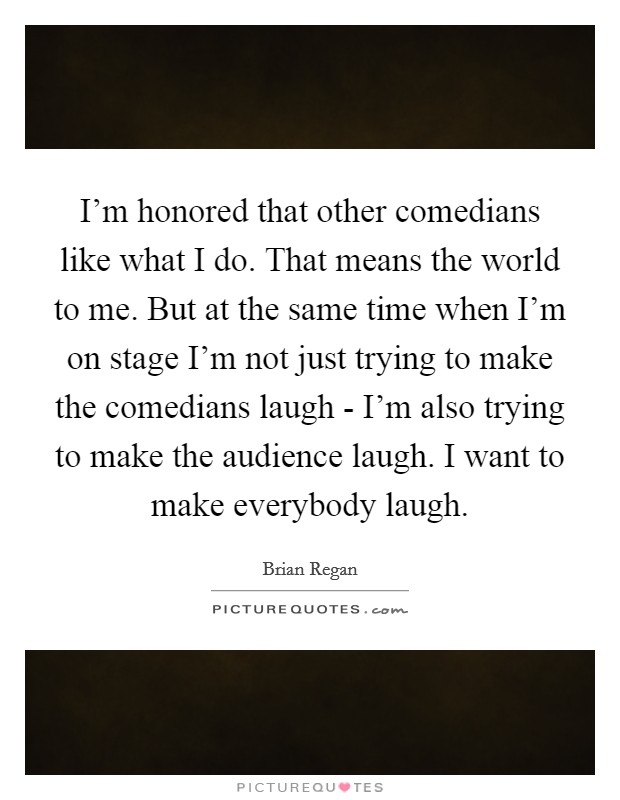 I'm honored that other comedians like what I do. That means the world to me. But at the same time when I'm on stage I'm not just trying to make the comedians laugh - I'm also trying to make the audience laugh. I want to make everybody laugh Picture Quote #1