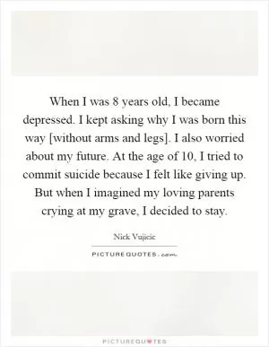 When I was 8 years old, I became depressed. I kept asking why I was born this way [without arms and legs]. I also worried about my future. At the age of 10, I tried to commit suicide because I felt like giving up. But when I imagined my loving parents crying at my grave, I decided to stay Picture Quote #1