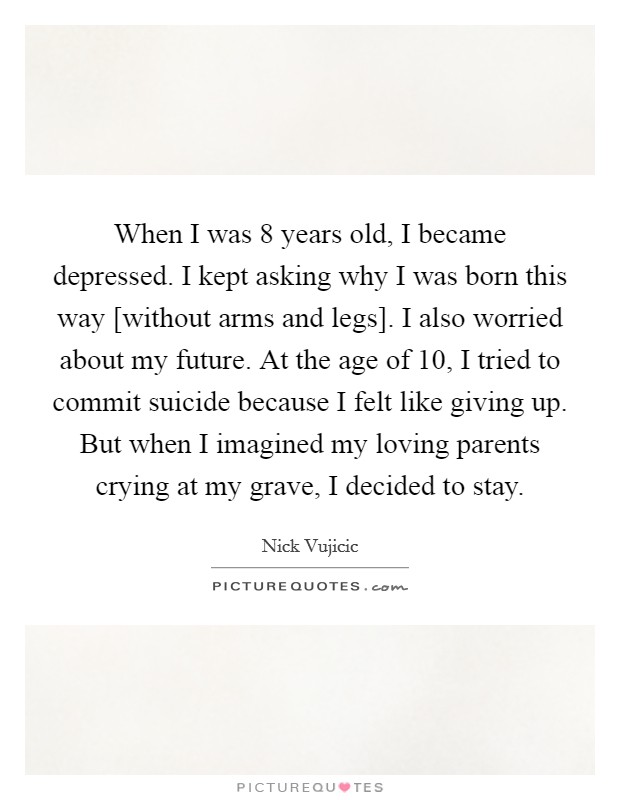 When I was 8 years old, I became depressed. I kept asking why I was born this way [without arms and legs]. I also worried about my future. At the age of 10, I tried to commit suicide because I felt like giving up. But when I imagined my loving parents crying at my grave, I decided to stay Picture Quote #1