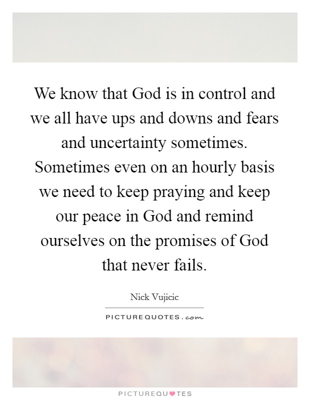 We know that God is in control and we all have ups and downs and fears and uncertainty sometimes. Sometimes even on an hourly basis we need to keep praying and keep our peace in God and remind ourselves on the promises of God that never fails Picture Quote #1