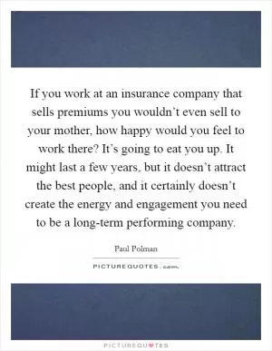 If you work at an insurance company that sells premiums you wouldn’t even sell to your mother, how happy would you feel to work there? It’s going to eat you up. It might last a few years, but it doesn’t attract the best people, and it certainly doesn’t create the energy and engagement you need to be a long-term performing company Picture Quote #1