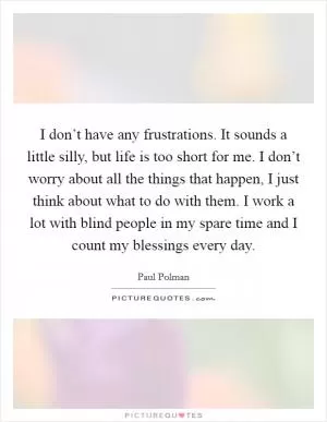 I don’t have any frustrations. It sounds a little silly, but life is too short for me. I don’t worry about all the things that happen, I just think about what to do with them. I work a lot with blind people in my spare time and I count my blessings every day Picture Quote #1