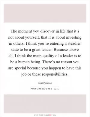 The moment you discover in life that it’s not about yourself, that it is about investing in others, I think you’re entering a steadier state to be a great leader. Because above all, I think the main quality of a leader is to be a human being. There’s no reason you are special because you happen to have this job or these responsibilities Picture Quote #1