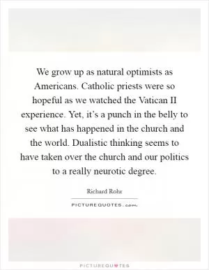 We grow up as natural optimists as Americans. Catholic priests were so hopeful as we watched the Vatican II experience. Yet, it’s a punch in the belly to see what has happened in the church and the world. Dualistic thinking seems to have taken over the church and our politics to a really neurotic degree Picture Quote #1