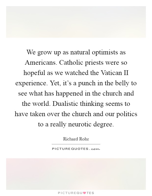We grow up as natural optimists as Americans. Catholic priests were so hopeful as we watched the Vatican II experience. Yet, it's a punch in the belly to see what has happened in the church and the world. Dualistic thinking seems to have taken over the church and our politics to a really neurotic degree Picture Quote #1