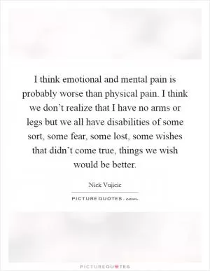 I think emotional and mental pain is probably worse than physical pain. I think we don’t realize that I have no arms or legs but we all have disabilities of some sort, some fear, some lost, some wishes that didn’t come true, things we wish would be better Picture Quote #1